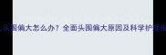 婴儿头围偏大怎么办全面头围偏大原因及科学护理指南