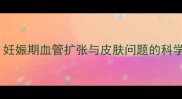 孕期皮肤红点不痒怎么办妊娠期血管扩张与皮肤问题的科学应对指南附医生建议
