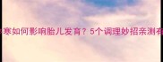 孕期体寒如何影响胎儿发育5个调理妙招亲测有效
