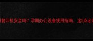 孕妇使用复印机安全吗孕期办公设备使用指南这5点必须注意