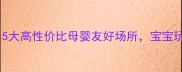 深圳亲子游必去5大高性价比母婴友好场所宝宝玩到不想回家