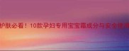 孕期护肤必看10款孕妇专用宝宝霜成分与安全使用指南