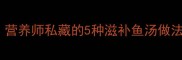 孕期喝鱼汤的黄金法则营养师私藏的5种滋补鱼汤做法宝宝聪明妈妈好气色