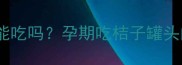 孕期营养必读桔子罐头能吃吗孕期吃桔子罐头的5大注意事项及替代方案