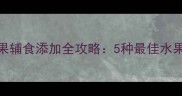 6个月宝宝水果辅食添加全攻略5种最佳水果及喂养指南
