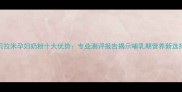 贝拉米孕妇奶粉十大优势专业测评报告揭示哺乳期营养新选择