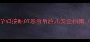 备孕妈妈必看孕妇接触CT患者后胎儿安全指南附权威防护方案