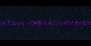 孕七个月乳头流黄水怎么办孕晚期乳头分泌物异常的5大原因及应对措施