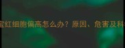 三个月宝宝红细胞偏高怎么办原因危害及科学调理全