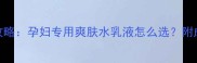 孕期护肤全攻略孕妇专用爽肤水乳液怎么选附成分避坑指南