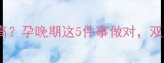 试管双胞胎早产风险高孕晚期这5件事做对双胎宝宝安全到足月