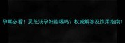 孕期必看灵芝汤孕妇能喝吗权威解答及饮用指南