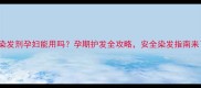 Dmc染发剂孕妇能用吗孕期护发全攻略安全染发指南来了