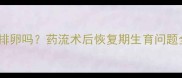 药流后一个月内会排卵吗药流术后恢复期生育问题全及科学避孕指南
