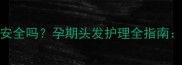 烫发后一个月怀孕了安全吗孕期头发护理全指南成分与科学备孕方案