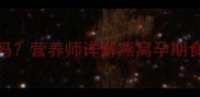 孕妇早上空腹吃燕窝科学吗营养师详解燕窝孕期食用全攻略附搭配禁忌