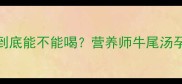 孕期必看牛尾汤到底能不能喝营养师牛尾汤孕期食补全攻略