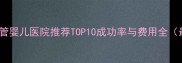 北京试管婴儿医院推荐TOP10成功率与费用全最新