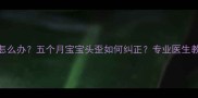 新生儿斜头畸形怎么办五个月宝宝头歪如何纠正专业医生教你科学干预方法