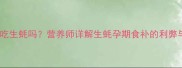 孕妇晚期能吃生蚝吗营养师详解生蚝孕期食补的利弊与安全指南