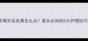 儿童换牙期牙齿发黄怎么办家长必知的5大护理技巧与误区