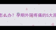 孕妇外阴胀痛怎么办孕期外阴疼痛的5大原因及缓解方法