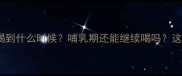 孕期喝奶粉到底该喝到什么时候哺乳期还能继续喝吗这份超全指南请收好