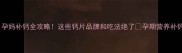 四个月孕妈补钙全攻略这些钙片品牌和吃法绝了孕期营养补钙指南