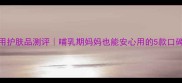 权健孕妇专用护肤品测评哺乳期妈妈也能安心用的5款口碑产品大公开