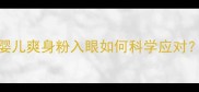 误入眼内1个月未处理婴儿爽身粉入眼如何科学应对儿科医生详解急救指南