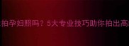 肚子不大能拍孕妇照吗5大专业技巧助你拍出高级感母胎照