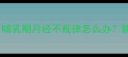 产后月经恢复全攻略哺乳期月经不规律怎么办新手妈妈必看经验分享