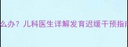 14个月宝宝不会走路怎么办儿科医生详解发育迟缓干预指南附家庭训练方案