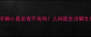 3-12岁必看孩子手脚小是发育不良吗儿科医生详解生长规律与干预措施