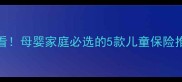 0-12岁宝宝必看母婴家庭必选的5款儿童保险推荐及避坑指南