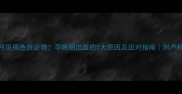 孕7个月见褐色分泌物孕晚期出血的5大原因及应对指南附产检清单