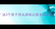 3岁宝宝抗拒洗头这3个亲子洗头游戏让娃主动求洗附超全洗护攻略