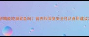 孕期能吃跳跳鱼吗营养师深度安全性及食用建议