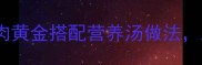 孕期必喝10种鸡肉黄金搭配营养汤做法助力母婴健康发育