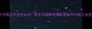 哺乳期5个月再次怀孕怎么办医生详细解答哺乳期备孕与胎儿安全注意事项