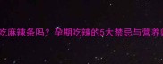 孕期能吃麻辣条吗孕期吃辣的5大禁忌与营养师建议全