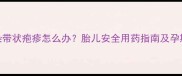 孕妇感染带状疱疹怎么办胎儿安全用药指南及孕期护理全