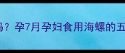 孕晚期海螺能吃吗孕7月孕妇食用海螺的五大营养与风险全