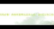 产后妈妈必看痔疮恢复期出血怎么办这5招让伤口快愈合