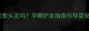 孕妇能剪头发吗孕期护发指南与母婴安全全