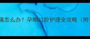 孕妇牙疼牙龈肿痛怎么办孕期口腔护理全攻略附专业应对方案