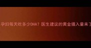 孕期必看孕妇每天吃多少DHA医生建议的黄金摄入量来了