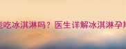 孕期7个月能吃冰淇淋吗医生详解冰淇淋孕期食用指南