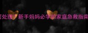 婴儿撞伤后红肿如何处理新手妈妈必学的家庭急救指南附正确用药清单