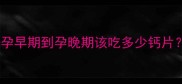 孕期补钙全攻略从孕早期到孕晚期该吃多少钙片附选钙片避坑指南